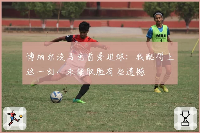 博纳尔谈马竞首秀进球：我配得上这一刻，未能取胜有些遗憾