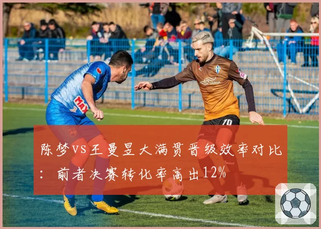 陈梦vs王曼昱大满贯晋级效率对比:前者决赛转化率高出12%