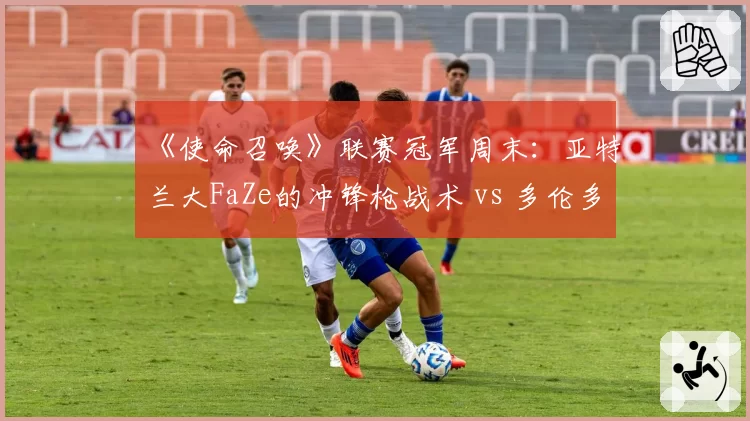 《使命召唤》联赛冠军周末:亚特兰大FaZe的冲锋枪战术 vs 多伦多Ultra的狙击控场