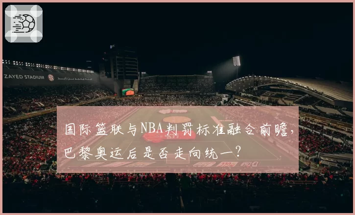 国际篮联与NBA判罚标准融合前瞻,巴黎奥运后是否走向统一?