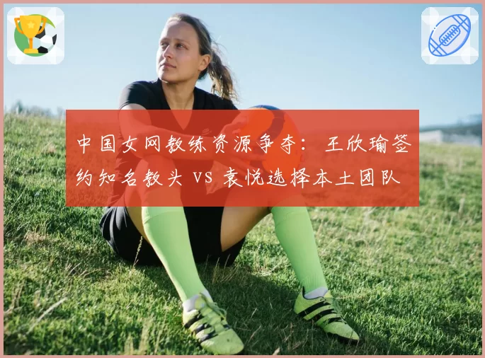 中国女网教练资源争夺:王欣瑜签约知名教头 vs 袁悦选择本土团队