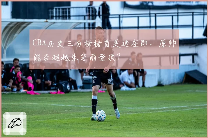 CBA历史三分榜榜首更迭在即，原帅能否超越朱芳雨登顶？