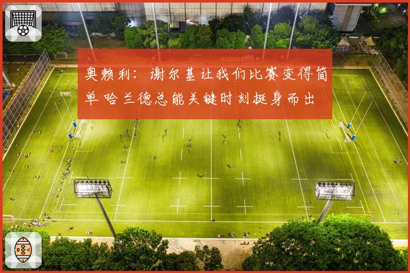 奥赖利:谢尔基让我们比赛变得简单 哈兰德总能关键时刻挺身而出