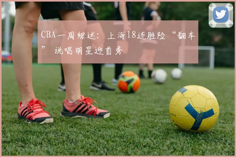 CBA一周综述：上海18连胜险“翻车” 说唱明星迎首秀