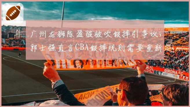 广州龙狮陈盈骏被吹假摔引争议,郭士强直言CBA假摔规则需要重新定义