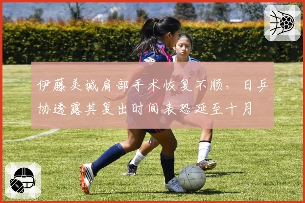 伊藤美诚肩部手术恢复不顺，日乒协透露其复出时间表恐延至十月