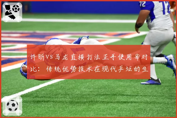 许昕vs马龙直横打法正手使用率对比：传统优势技术在现代乒坛的生存现状
