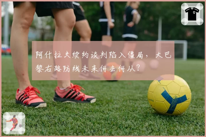 阿什拉夫续约谈判陷入僵局，大巴黎右路防线未来何去何从？