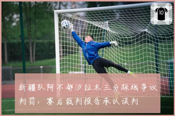 新疆队阿不都沙拉木三分踩线争议判罚,赛后裁判报告承认误判