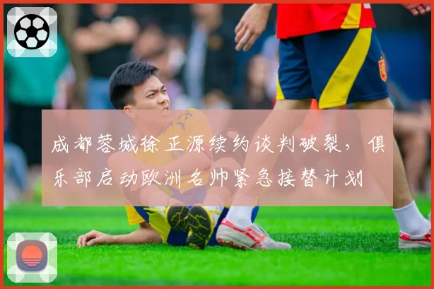 成都蓉城徐正源续约谈判破裂，俱乐部启动欧洲名帅紧急接替计划