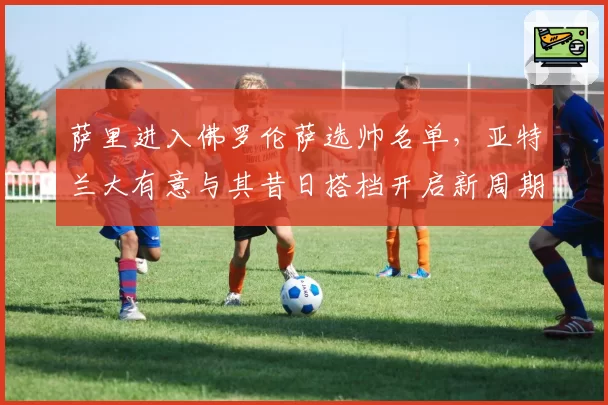 萨里进入佛罗伦萨选帅名单,亚特兰大有意与其昔日搭档开启新周期