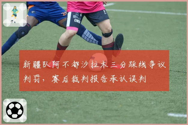 新疆队阿不都沙拉木三分踩线争议判罚，赛后裁判报告承认误判
