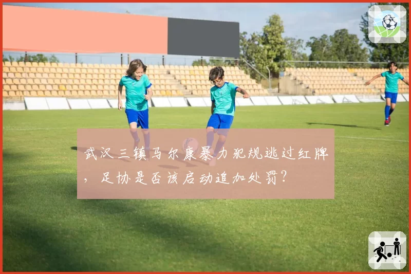武汉三镇马尔康暴力犯规逃过红牌，足协是否该启动追加处罚？