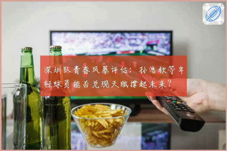 深圳队青春风暴评估：孙浩钦等年轻球员能否兑现天赋撑起未来？