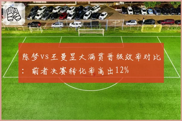 陈梦vs王曼昱大满贯晋级效率对比:前者决赛转化率高出12%