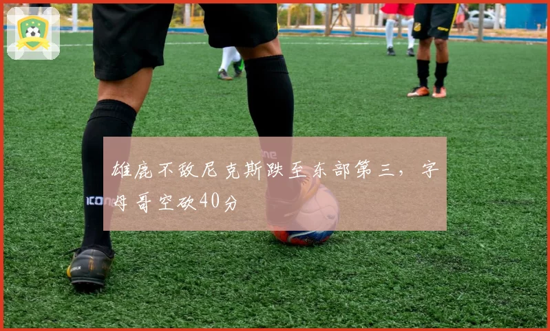 雄鹿不敌尼克斯跌至东部第三，字母哥空砍40分