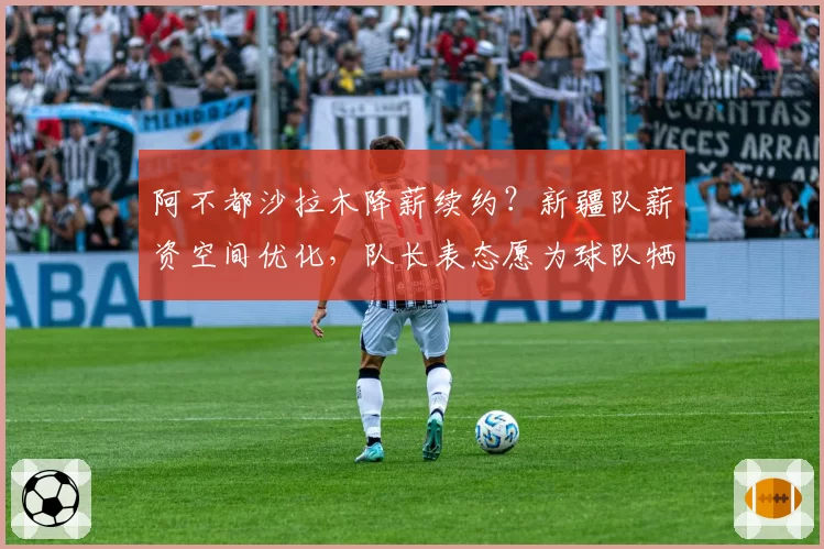 阿不都沙拉木降薪续约？新疆队薪资空间优化，队长表态愿为球队牺牲