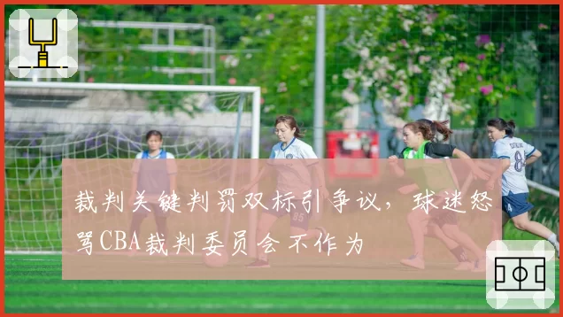 裁判关键判罚双标引争议，球迷怒骂CBA裁判委员会不作为