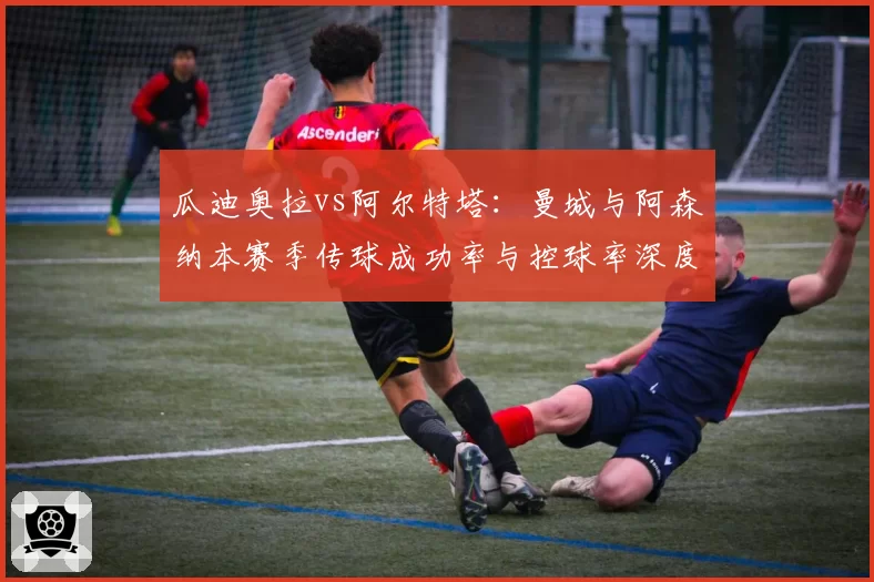 瓜迪奥拉vs阿尔特塔:曼城与阿森纳本赛季传球成功率与控球率深度解析