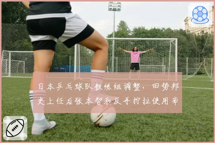 日本乒乓球队教练组调整，田势邦史上任后张本智和反手拧拉使用率降低