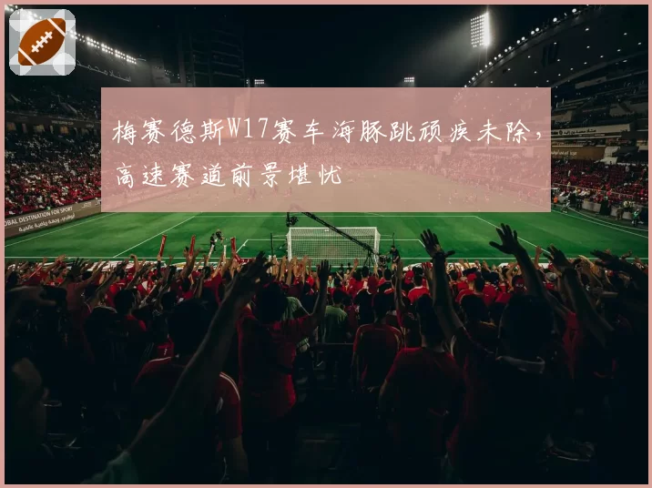 梅赛德斯W17赛车海豚跳顽疾未除，高速赛道前景堪忧