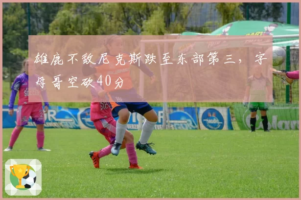 雄鹿不敌尼克斯跌至东部第三，字母哥空砍40分