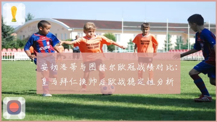 安切洛蒂与图赫尔欧冠战绩对比：皇马拜仁换帅后欧战稳定性分析