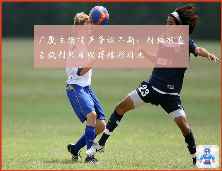 广厦主场哨声争议不断，孙铭徽直言裁判尺度毁掉精彩对决