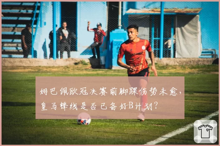 姆巴佩欧冠决赛前脚踝伤势未愈，皇马锋线是否已备好B计划？