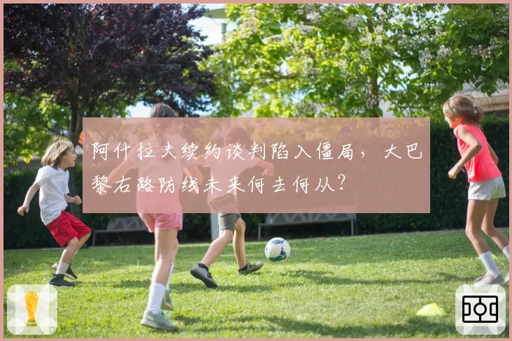 阿什拉夫续约谈判陷入僵局，大巴黎右路防线未来何去何从？