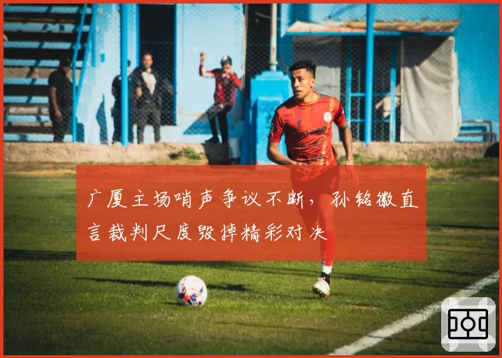广厦主场哨声争议不断,孙铭徽直言裁判尺度毁掉精彩对决