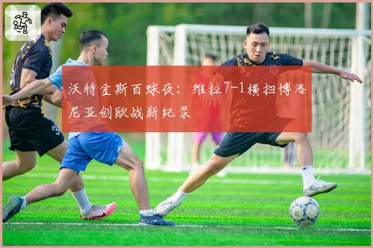 沃特金斯百球夜：维拉7-1横扫博洛尼亚创欧战新纪录