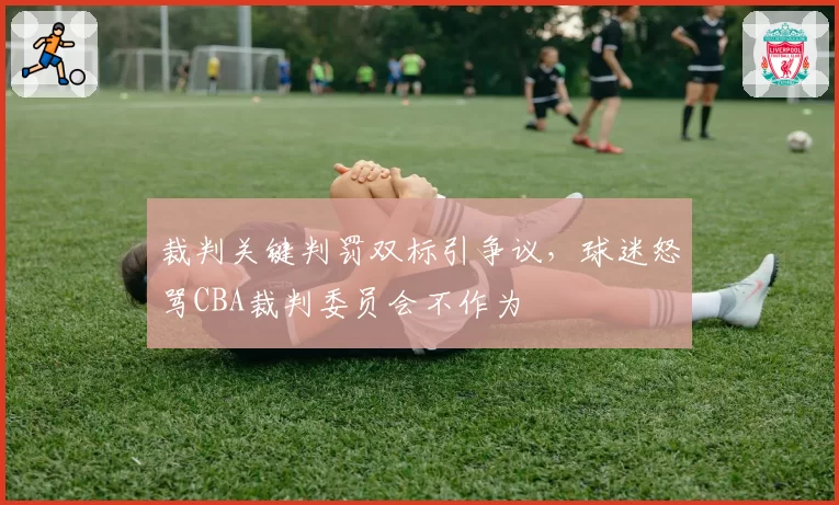 裁判关键判罚双标引争议，球迷怒骂CBA裁判委员会不作为