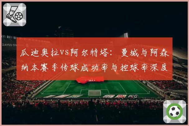 瓜迪奥拉vs阿尔特塔:曼城与阿森纳本赛季传球成功率与控球率深度解析