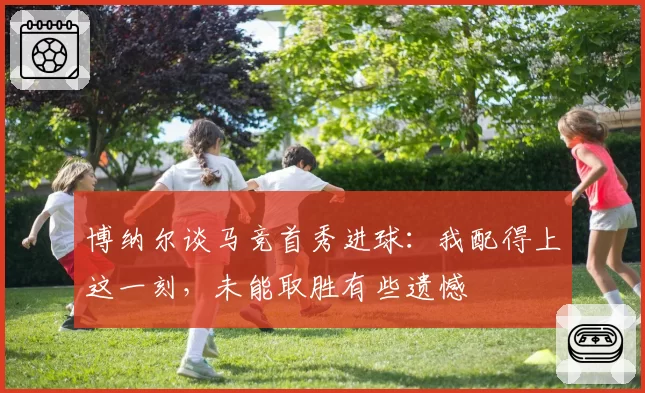 博纳尔谈马竞首秀进球：我配得上这一刻，未能取胜有些遗憾