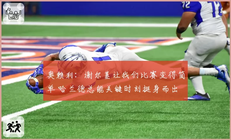 奥赖利：谢尔基让我们比赛变得简单 哈兰德总能关键时刻挺身而出