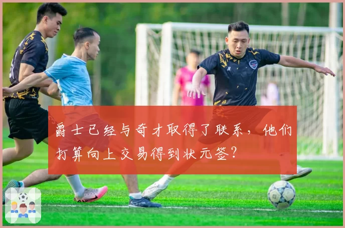 爵士已经与奇才取得了联系，他们打算向上交易得到状元签？