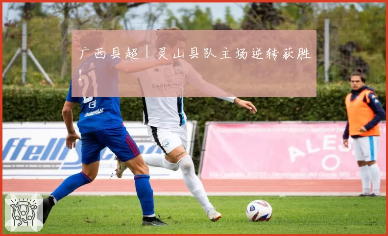 广西县超｜灵山县队主场逆转获胜！