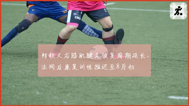 郑钦文右膝肌腱炎恢复周期延长，法网后康复训练推迟至8月初