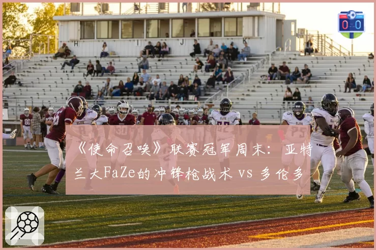 《使命召唤》联赛冠军周末：亚特兰大FaZe的冲锋枪战术 vs 多伦多Ultra的狙击控场