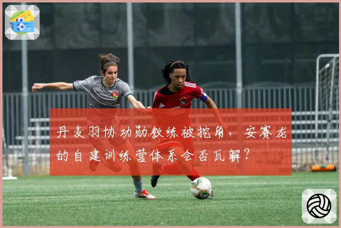 丹麦羽协功勋教练被挖角，安赛龙的自建训练营体系会否瓦解？