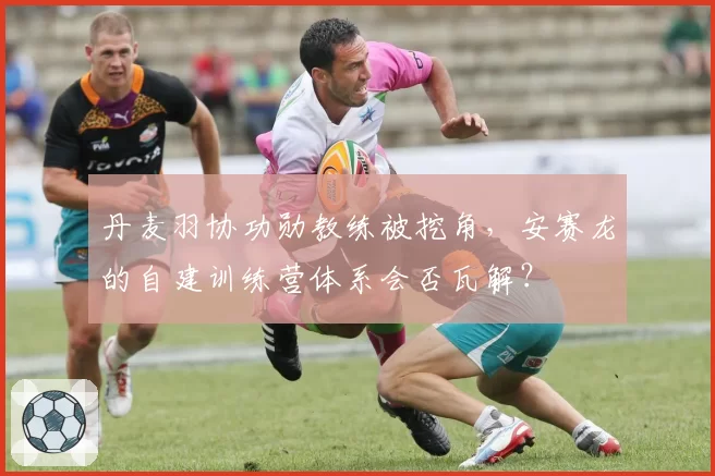 丹麦羽协功勋教练被挖角，安赛龙的自建训练营体系会否瓦解？