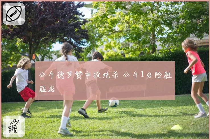 公牛德罗赞中投绝杀 公牛1分险胜猛龙
