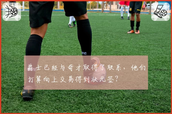爵士已经与奇才取得了联系,他们打算向上交易得到状元签?