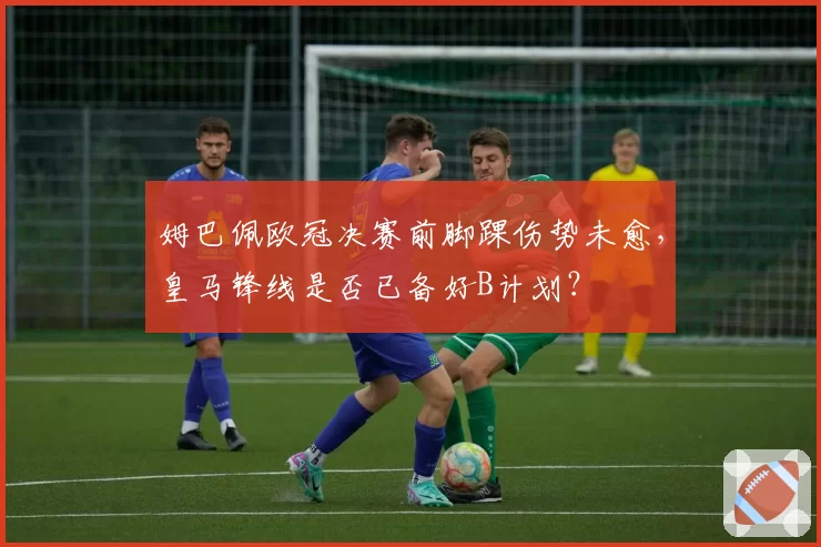 姆巴佩欧冠决赛前脚踝伤势未愈，皇马锋线是否已备好B计划？