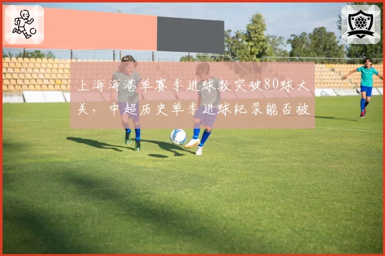上海海港单赛季进球数突破80球大关,中超历史单季进球纪录能否被刷新?