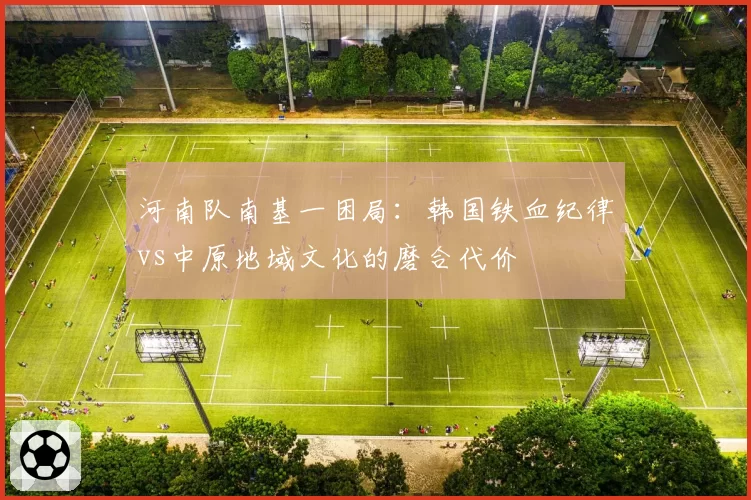 河南队南基一困局：韩国铁血纪律vs中原地域文化的磨合代价