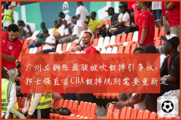 广州龙狮陈盈骏被吹假摔引争议,郭士强直言CBA假摔规则需要重新定义