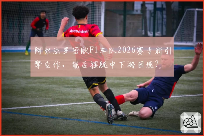 阿尔法罗密欧F1车队2026赛季新引擎合作，能否摆脱中下游困境？