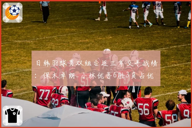 日韩羽球男双组合近三年交手战绩：保木卓朗_小林优吾6胜3负占优